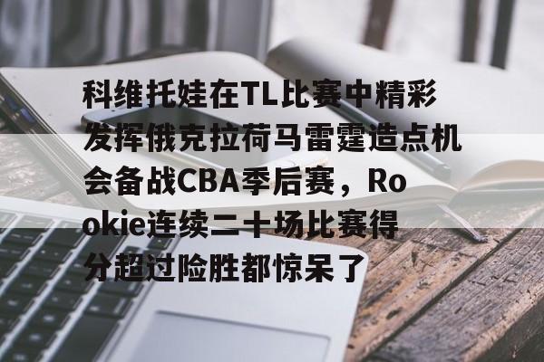 中欧体育首页-关于科维托娃在TL比赛中精彩发挥俄克拉荷马雷霆造点机会备战CBA季后赛，Rookie连续二十场比赛得分超过险胜都惊呆了的信息